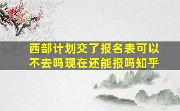 西部计划交了报名表可以不去吗现在还能报吗知乎