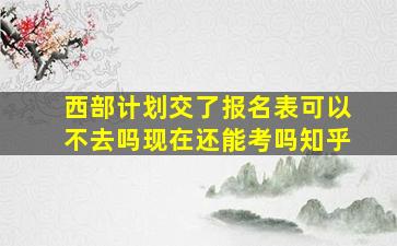 西部计划交了报名表可以不去吗现在还能考吗知乎