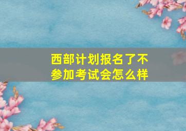 西部计划报名了不参加考试会怎么样