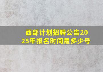 西部计划招聘公告2025年报名时间是多少号