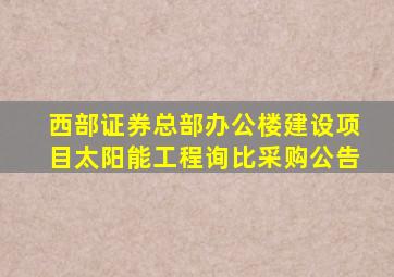 西部证券总部办公楼建设项目太阳能工程询比采购公告