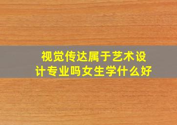 视觉传达属于艺术设计专业吗女生学什么好