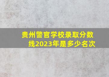 贵州警官学校录取分数线2023年是多少名次