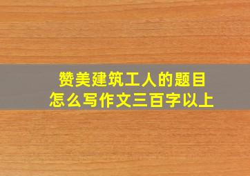 赞美建筑工人的题目怎么写作文三百字以上