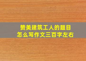 赞美建筑工人的题目怎么写作文三百字左右