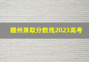 赣州录取分数线2023高考