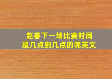 赵睿下一场比赛时间是几点到几点的呢英文