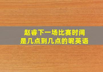 赵睿下一场比赛时间是几点到几点的呢英语