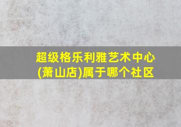 超级格乐利雅艺术中心(萧山店)属于哪个社区