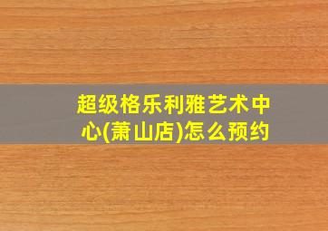 超级格乐利雅艺术中心(萧山店)怎么预约