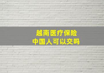 越南医疗保险中国人可以交吗