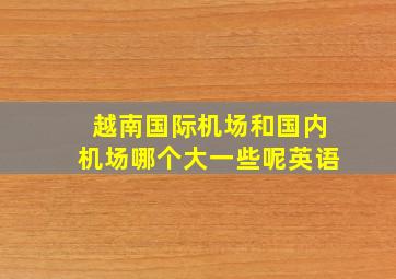 越南国际机场和国内机场哪个大一些呢英语