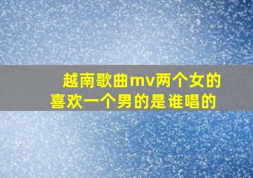 越南歌曲mv两个女的喜欢一个男的是谁唱的