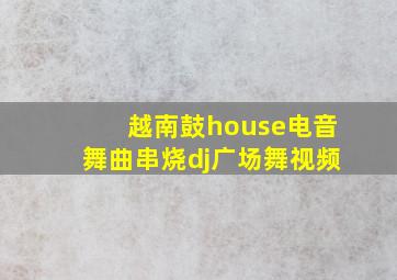 越南鼓house电音舞曲串烧dj广场舞视频