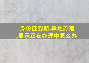 身份证到期,异地办理,显示正在办理中怎么办