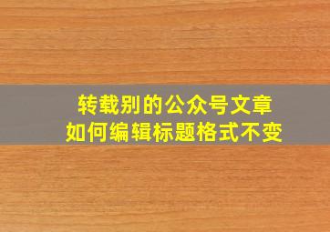 转载别的公众号文章如何编辑标题格式不变