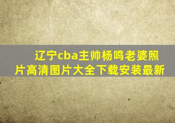 辽宁cba主帅杨鸣老婆照片高清图片大全下载安装最新