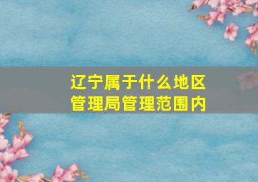 辽宁属于什么地区管理局管理范围内