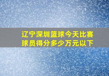 辽宁深圳篮球今天比赛球员得分多少万元以下