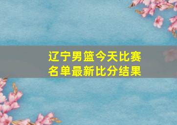 辽宁男篮今天比赛名单最新比分结果