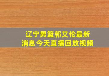 辽宁男篮郭艾伦最新消息今天直播回放视频