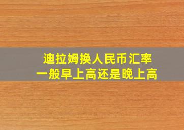 迪拉姆换人民币汇率一般早上高还是晚上高