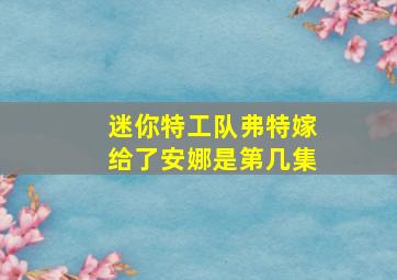 迷你特工队弗特嫁给了安娜是第几集