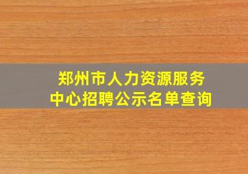 郑州市人力资源服务中心招聘公示名单查询