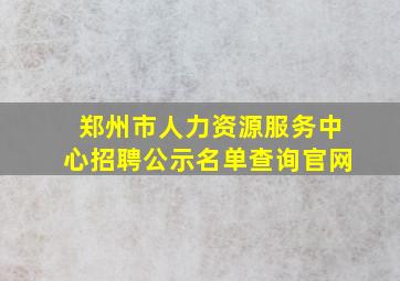 郑州市人力资源服务中心招聘公示名单查询官网