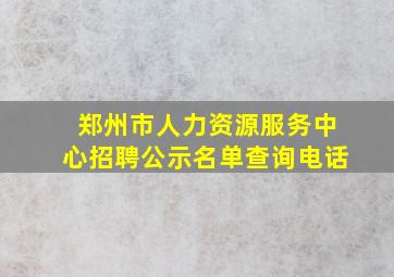 郑州市人力资源服务中心招聘公示名单查询电话