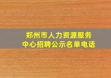 郑州市人力资源服务中心招聘公示名单电话