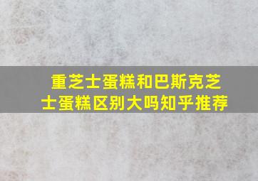 重芝士蛋糕和巴斯克芝士蛋糕区别大吗知乎推荐