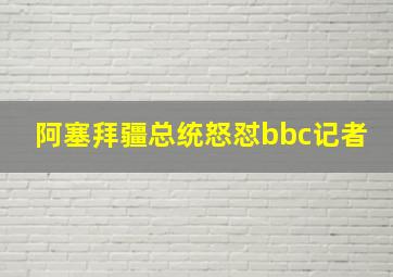 阿塞拜疆总统怒怼bbc记者