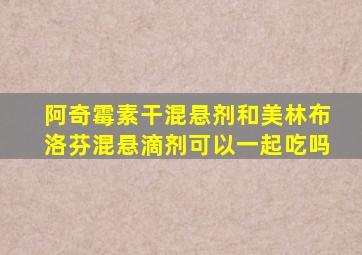 阿奇霉素干混悬剂和美林布洛芬混悬滴剂可以一起吃吗