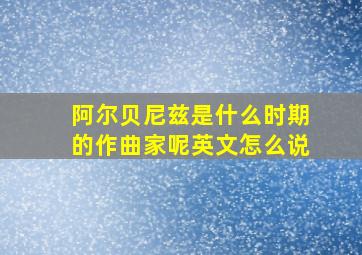 阿尔贝尼兹是什么时期的作曲家呢英文怎么说