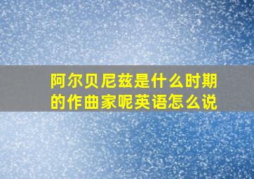 阿尔贝尼兹是什么时期的作曲家呢英语怎么说