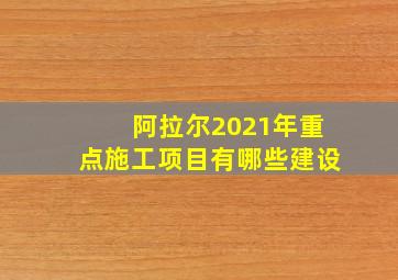 阿拉尔2021年重点施工项目有哪些建设