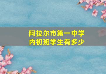 阿拉尔市第一中学内初班学生有多少