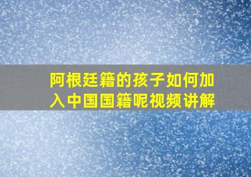 阿根廷籍的孩子如何加入中国国籍呢视频讲解