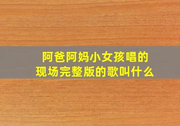 阿爸阿妈小女孩唱的现场完整版的歌叫什么