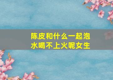 陈皮和什么一起泡水喝不上火呢女生