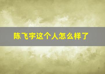 陈飞宇这个人怎么样了