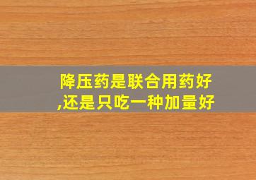 降压药是联合用药好,还是只吃一种加量好