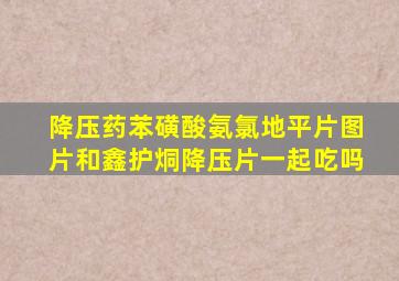 降压药苯磺酸氨氯地平片图片和鑫护烔降压片一起吃吗