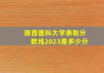 陕西医科大学录取分数线2023是多少分