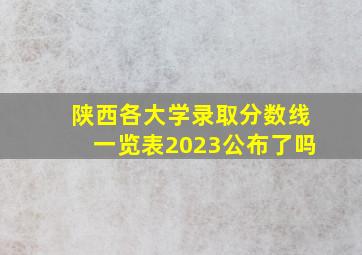 陕西各大学录取分数线一览表2023公布了吗