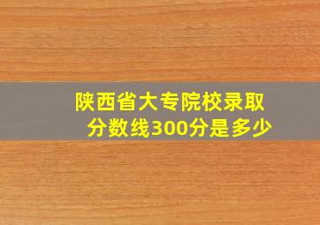 陕西省大专院校录取分数线300分是多少