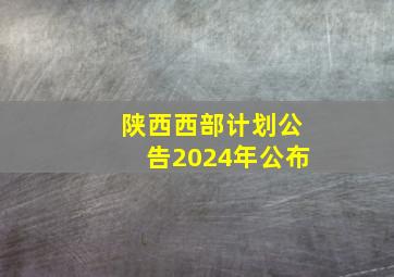 陕西西部计划公告2024年公布