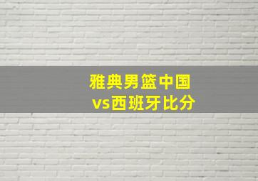 雅典男篮中国vs西班牙比分