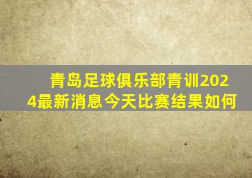 青岛足球俱乐部青训2024最新消息今天比赛结果如何